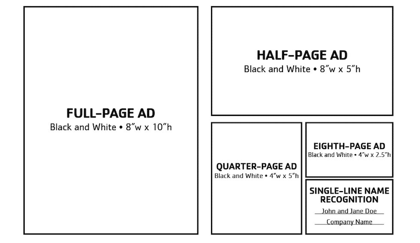 $500 – Full-page Black and White Advertisement Image requirements: 8″ wide by 10″ height at 300 dpi $300 – Half-page Black and White Advertisement Image requirements: 8″ wide by 5″ height at 300 dpi $200 – Quarter-page Black and White Advertisement Image requirements: 4″ wide by 5″ height at 300 dpi $150 – Eighth page, Black and White Advertisement Image requirements: 4″ wide by 2.5″ height at 300 dpi $50 – Single-line Name Recognition